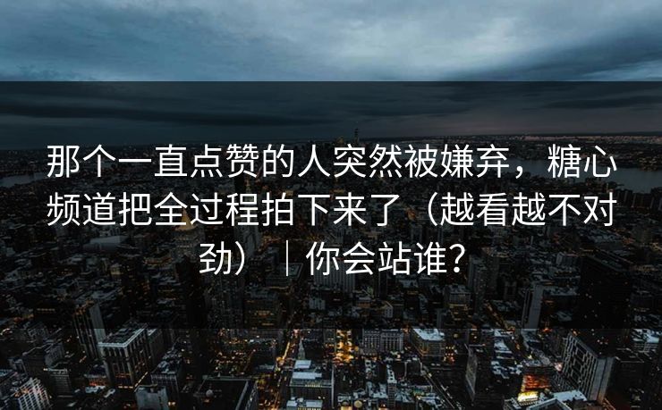 那个一直点赞的人突然被嫌弃，糖心频道把全过程拍下来了（越看越不对劲）｜你会站谁？