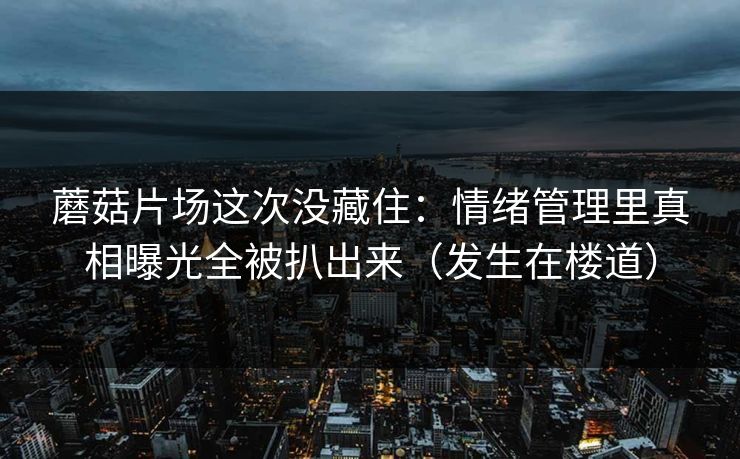 蘑菇片场这次没藏住：情绪管理里真相曝光全被扒出来（发生在楼道）