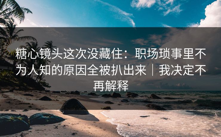 糖心镜头这次没藏住：职场琐事里不为人知的原因全被扒出来｜我决定不再解释