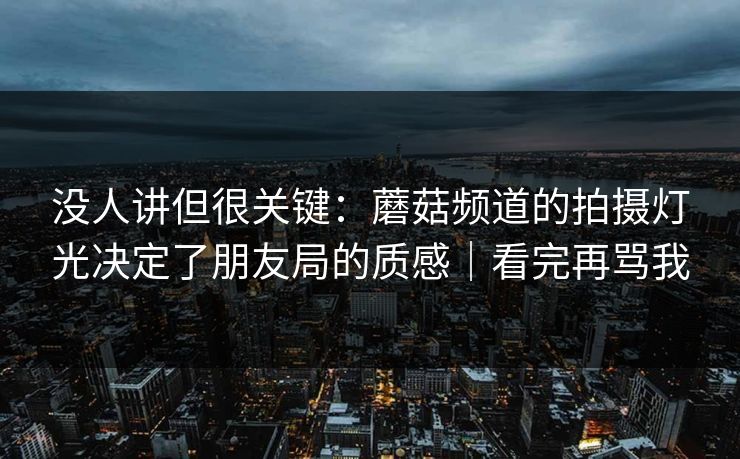 没人讲但很关键：蘑菇频道的拍摄灯光决定了朋友局的质感｜看完再骂我