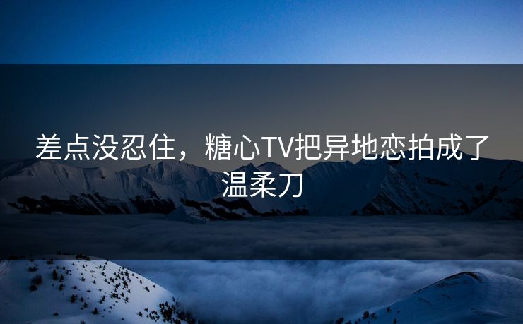差点没忍住，糖心TV把异地恋拍成了温柔刀