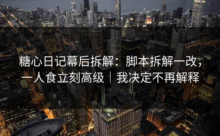 糖心日记幕后拆解：脚本拆解一改，一人食立刻高级｜我决定不再解释