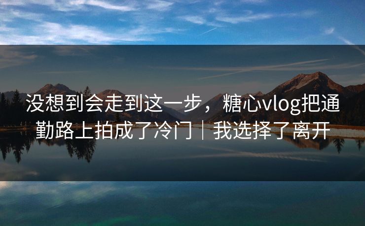 没想到会走到这一步，糖心vlog把通勤路上拍成了冷门｜我选择了离开