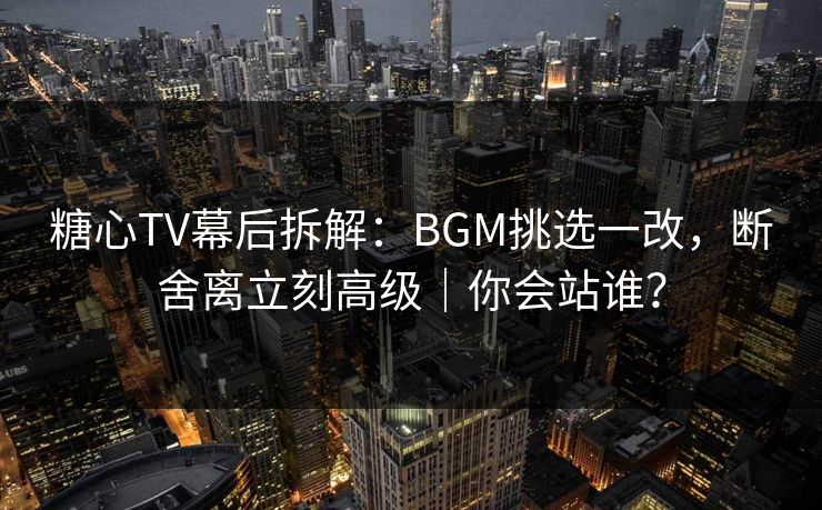 糖心TV幕后拆解：BGM挑选一改，断舍离立刻高级｜你会站谁？