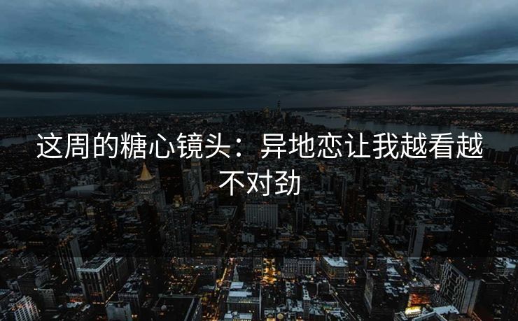 这周的糖心镜头：异地恋让我越看越不对劲
