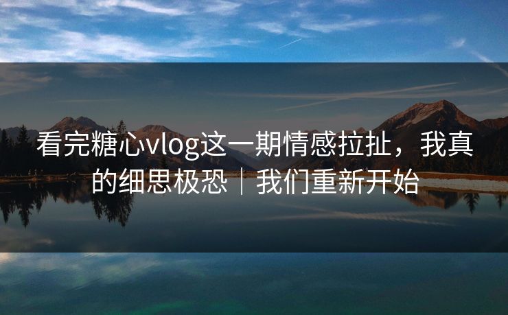 看完糖心vlog这一期情感拉扯，我真的细思极恐｜我们重新开始
