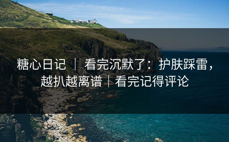 糖心日记 ｜ 看完沉默了：护肤踩雷，越扒越离谱｜看完记得评论