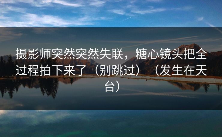 摄影师突然突然失联，糖心镜头把全过程拍下来了（别跳过）（发生在天台）