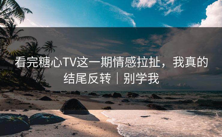 看完糖心TV这一期情感拉扯，我真的结尾反转｜别学我
