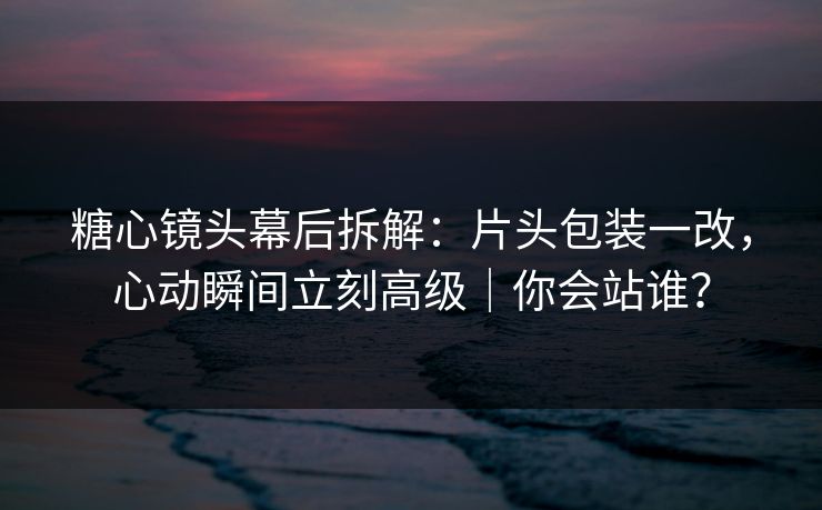 糖心镜头幕后拆解：片头包装一改，心动瞬间立刻高级｜你会站谁？