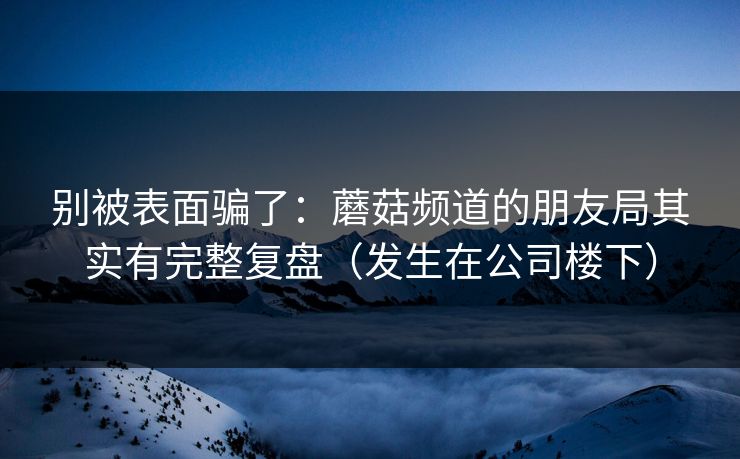 别被表面骗了：蘑菇频道的朋友局其实有完整复盘（发生在公司楼下）