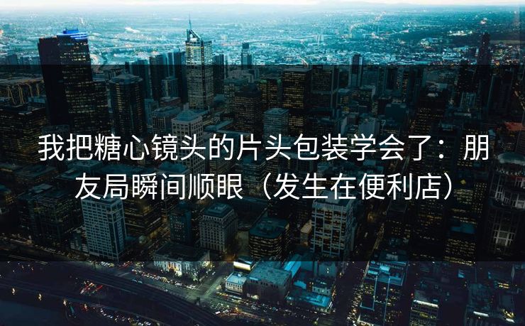 我把糖心镜头的片头包装学会了：朋友局瞬间顺眼（发生在便利店）