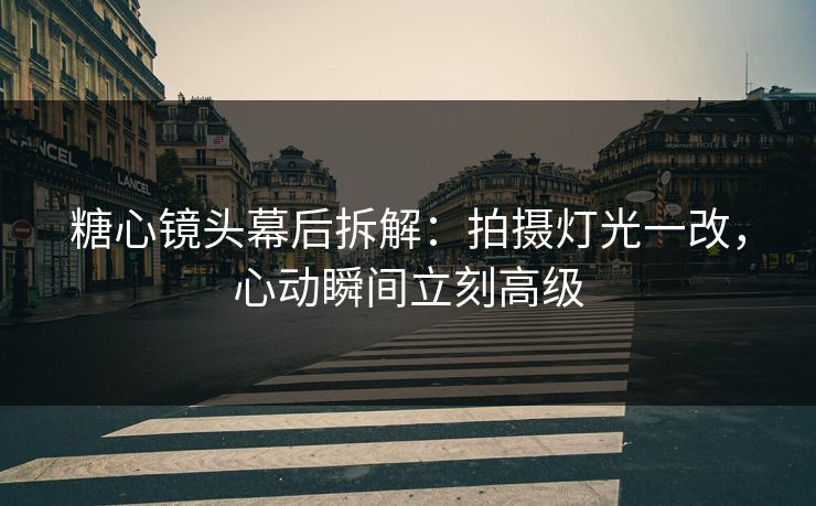 糖心镜头幕后拆解：拍摄灯光一改，心动瞬间立刻高级