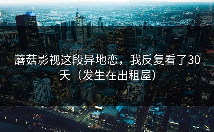 蘑菇影视这段异地恋，我反复看了30天（发生在出租屋）