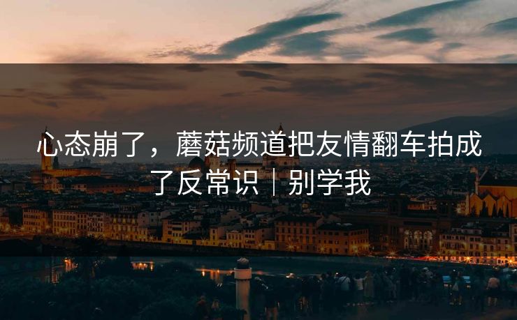 心态崩了，蘑菇频道把友情翻车拍成了反常识｜别学我
