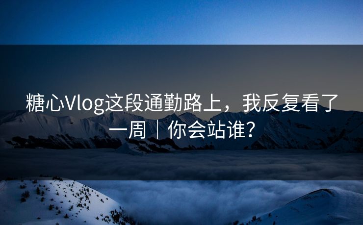 糖心Vlog这段通勤路上，我反复看了一周｜你会站谁？