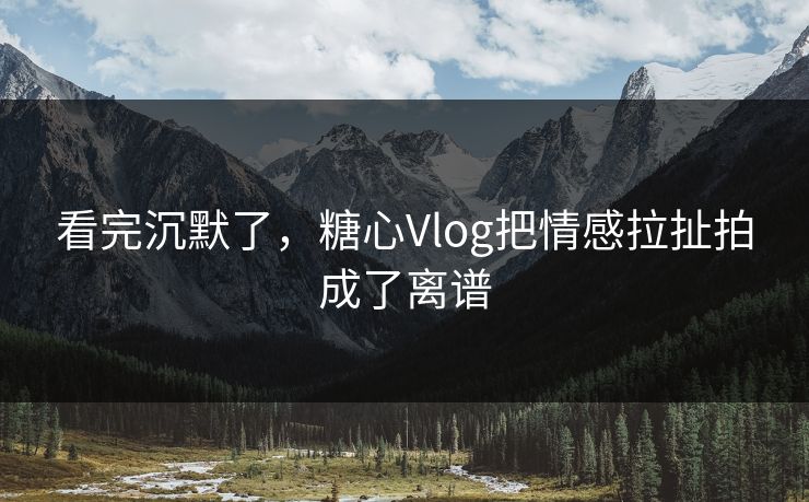 看完沉默了，糖心Vlog把情感拉扯拍成了离谱