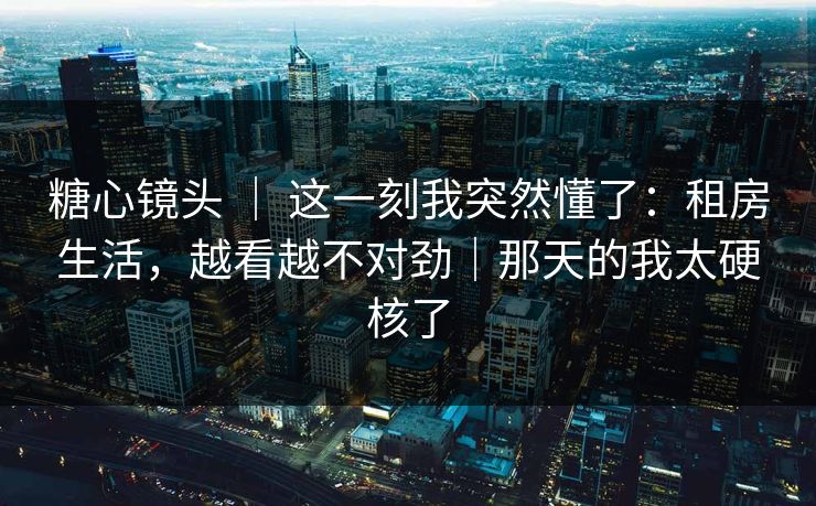 糖心镜头 ｜ 这一刻我突然懂了：租房生活，越看越不对劲｜那天的我太硬核了