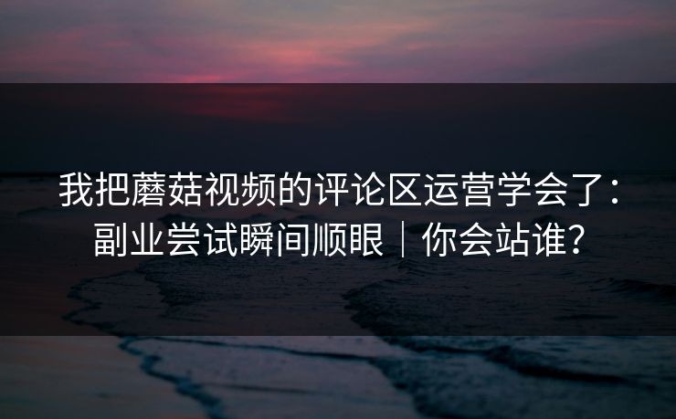 我把蘑菇视频的评论区运营学会了：副业尝试瞬间顺眼｜你会站谁？