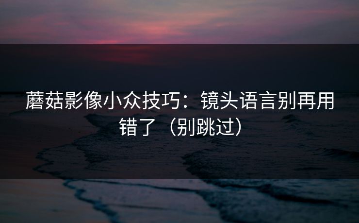 蘑菇影像小众技巧：镜头语言别再用错了（别跳过）