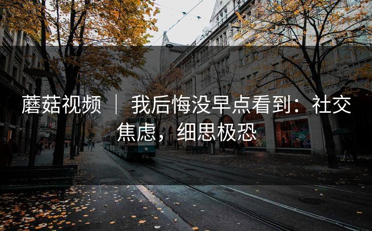 蘑菇视频 ｜ 我后悔没早点看到：社交焦虑，细思极恐