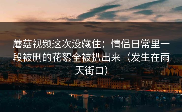 蘑菇视频这次没藏住：情侣日常里一段被删的花絮全被扒出来（发生在雨天街口）