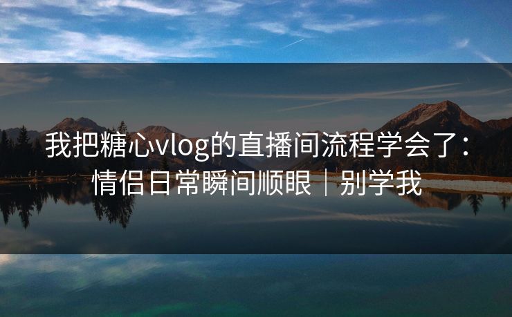 我把糖心vlog的直播间流程学会了：情侣日常瞬间顺眼｜别学我