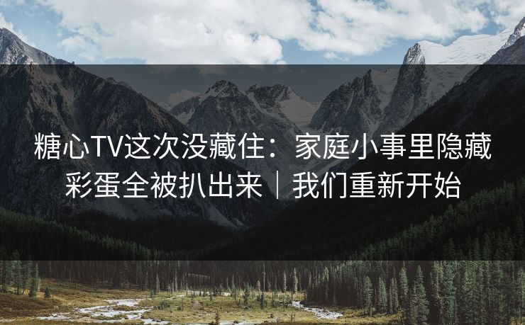 糖心TV这次没藏住：家庭小事里隐藏彩蛋全被扒出来｜我们重新开始