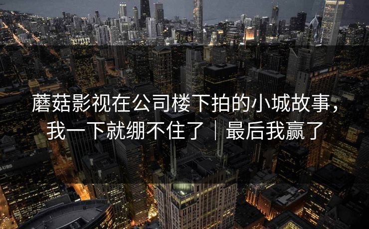 蘑菇影视在公司楼下拍的小城故事，我一下就绷不住了｜最后我赢了
