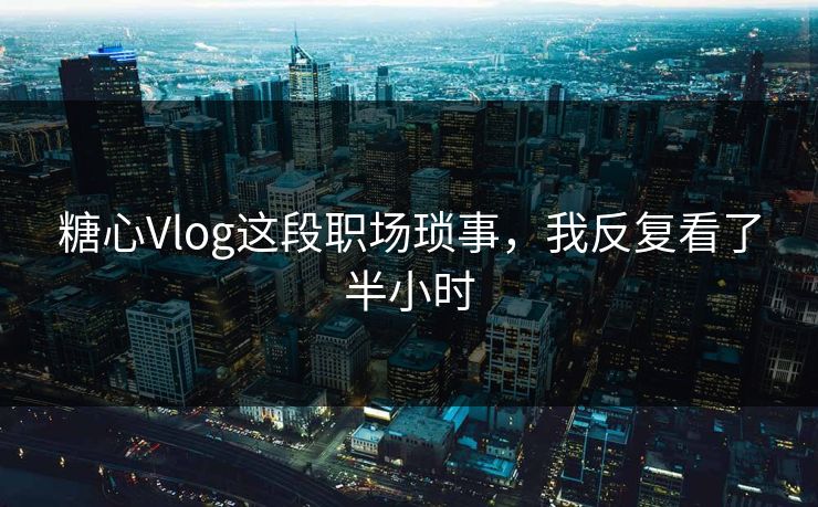 糖心Vlog这段职场琐事，我反复看了半小时