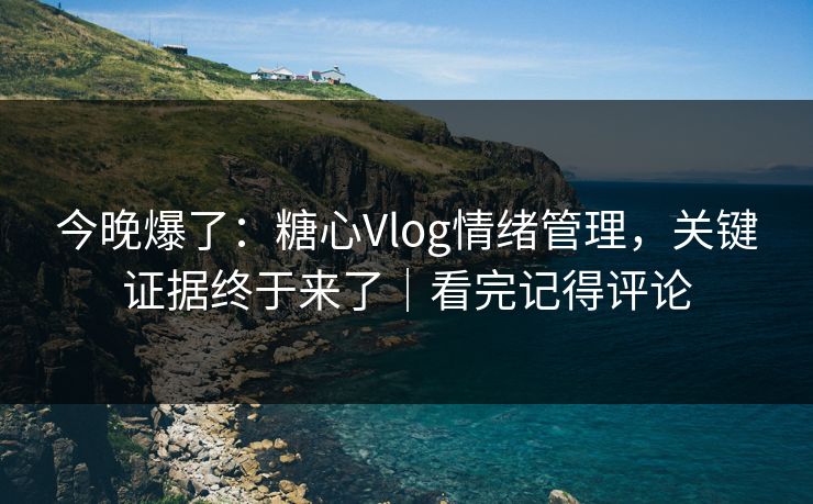 今晚爆了：糖心Vlog情绪管理，关键证据终于来了｜看完记得评论