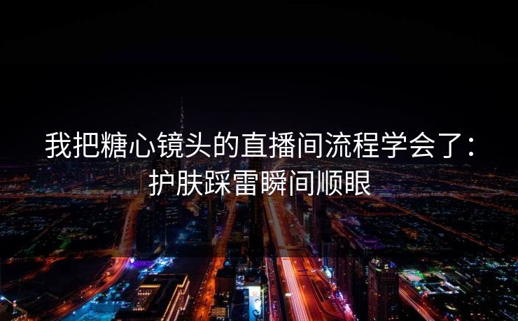 我把糖心镜头的直播间流程学会了：护肤踩雷瞬间顺眼