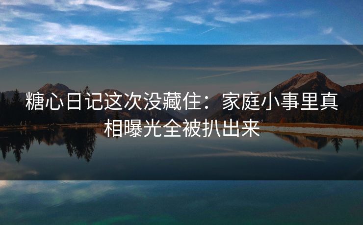 糖心日记这次没藏住：家庭小事里真相曝光全被扒出来