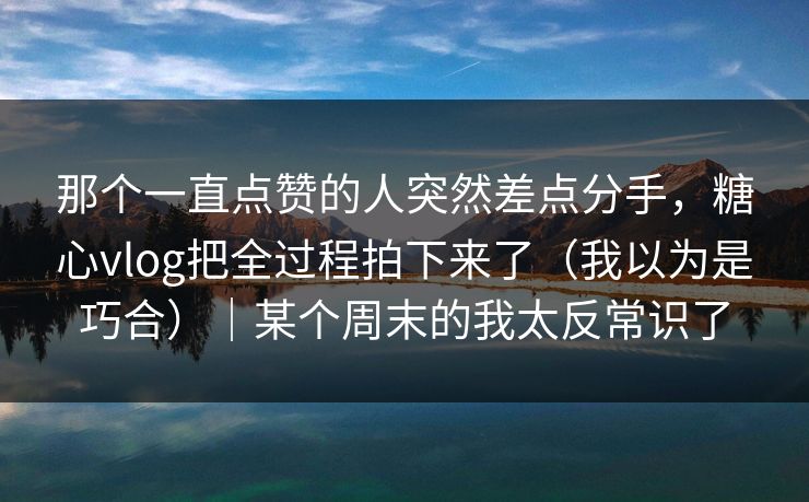那个一直点赞的人突然差点分手，糖心vlog把全过程拍下来了（我以为是巧合）｜某个周末的我太反常识了