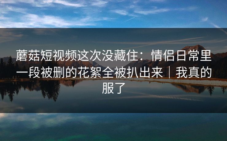 蘑菇短视频这次没藏住：情侣日常里一段被删的花絮全被扒出来｜我真的服了