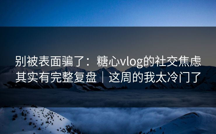 别被表面骗了：糖心vlog的社交焦虑其实有完整复盘｜这周的我太冷门了