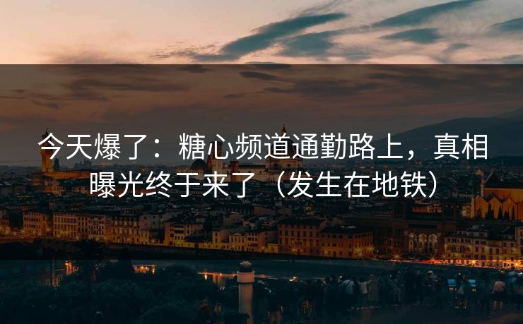 今天爆了：糖心频道通勤路上，真相曝光终于来了（发生在地铁）