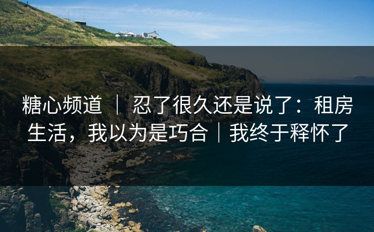 糖心频道 ｜ 忍了很久还是说了：租房生活，我以为是巧合｜我终于释怀了