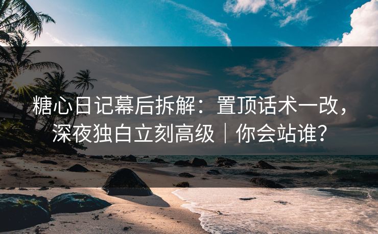 糖心日记幕后拆解：置顶话术一改，深夜独白立刻高级｜你会站谁？