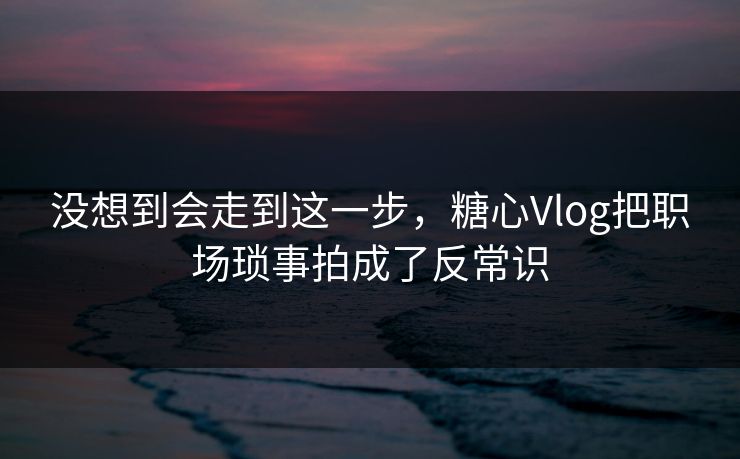 没想到会走到这一步，糖心Vlog把职场琐事拍成了反常识