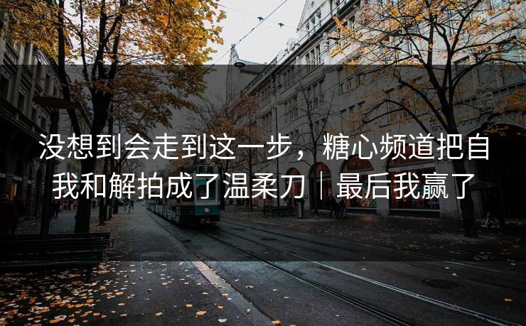 没想到会走到这一步，糖心频道把自我和解拍成了温柔刀｜最后我赢了