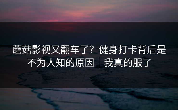 蘑菇影视又翻车了？健身打卡背后是不为人知的原因｜我真的服了
