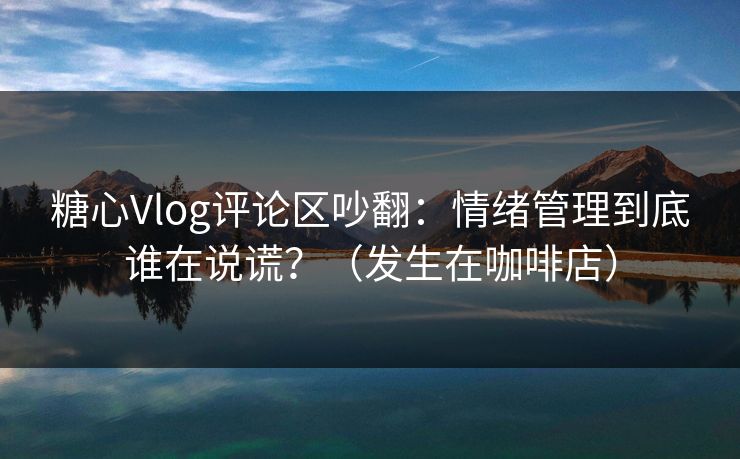 糖心Vlog评论区吵翻：情绪管理到底谁在说谎？（发生在咖啡店）