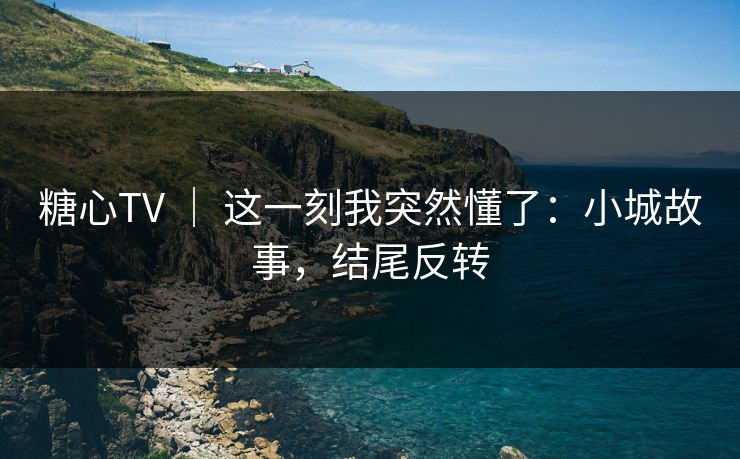 糖心TV ｜ 这一刻我突然懂了：小城故事，结尾反转