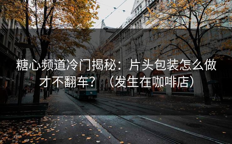 糖心频道冷门揭秘：片头包装怎么做才不翻车？（发生在咖啡店）