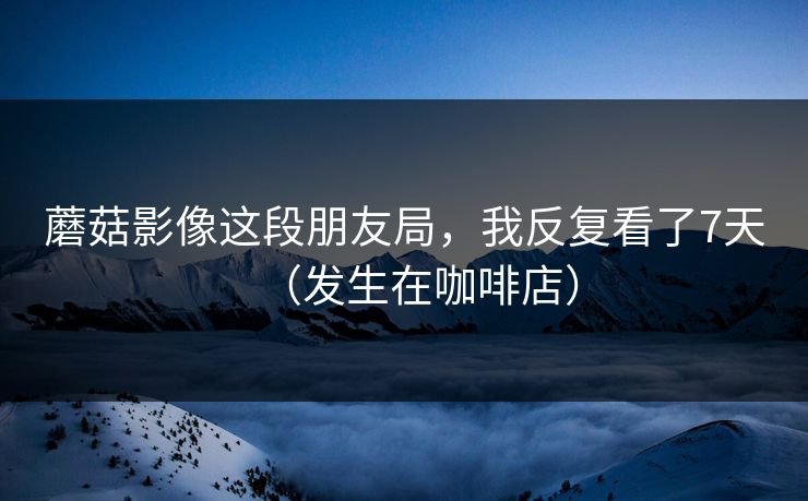 蘑菇影像这段朋友局，我反复看了7天（发生在咖啡店）