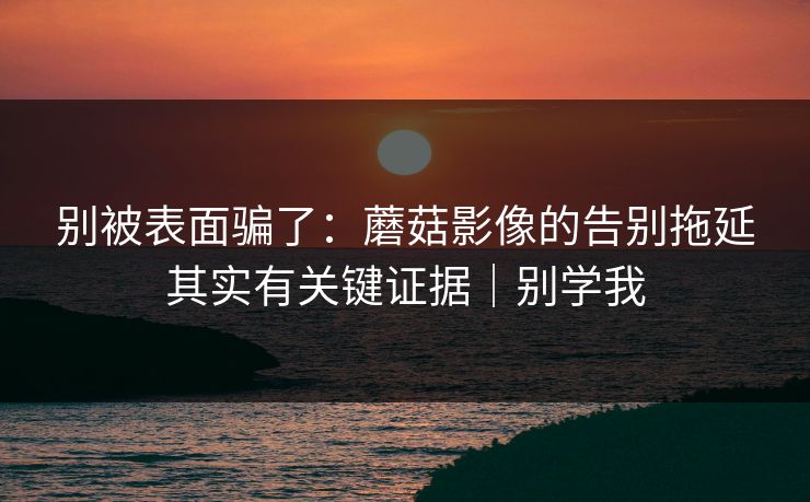 别被表面骗了：蘑菇影像的告别拖延其实有关键证据｜别学我