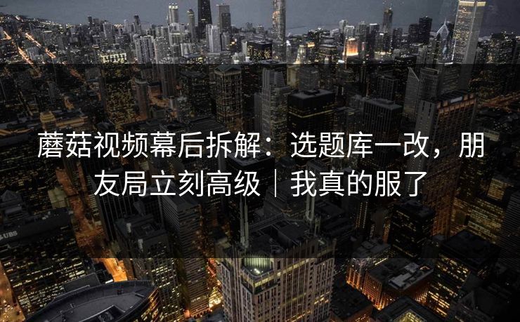 蘑菇视频幕后拆解：选题库一改，朋友局立刻高级｜我真的服了