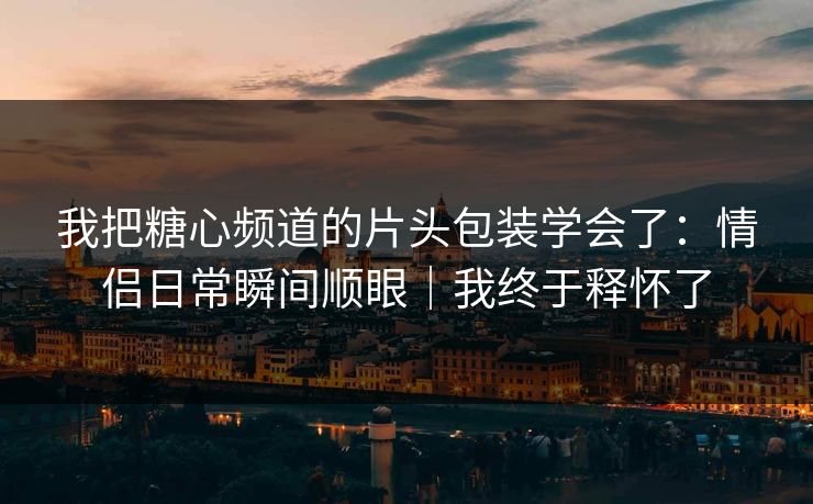 我把糖心频道的片头包装学会了：情侣日常瞬间顺眼｜我终于释怀了