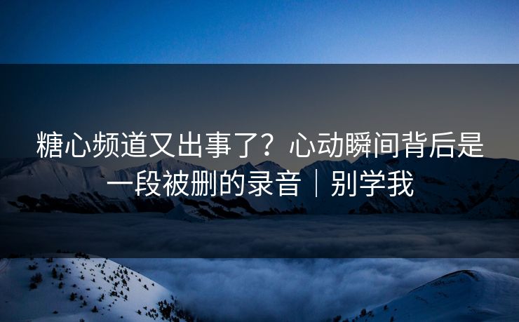 糖心频道又出事了？心动瞬间背后是一段被删的录音｜别学我